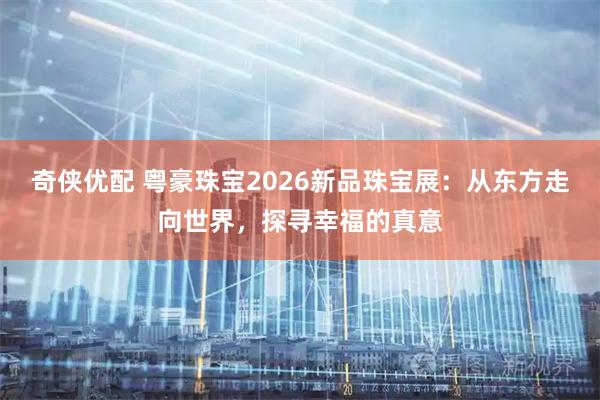奇侠优配 粤豪珠宝2026新品珠宝展:从东方走向世界,探寻幸福的真意