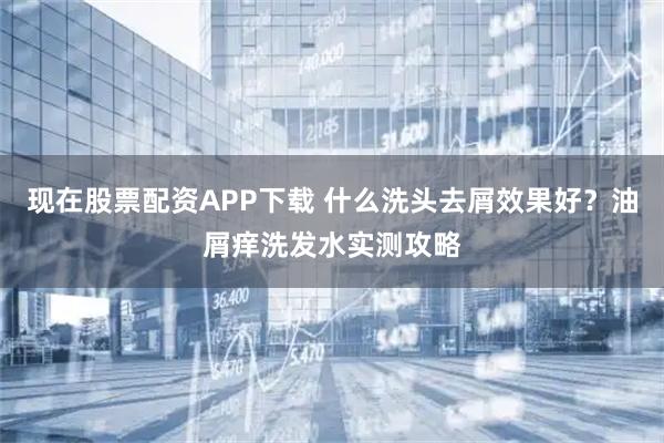 现在股票配资APP下载 什么洗头去屑效果好?油屑痒洗发水实测攻略