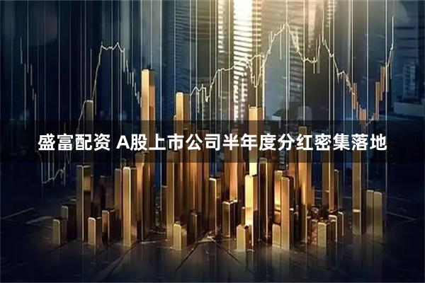 盛富配资 A股上市公司半年度分红密集落地