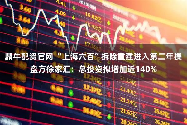 鼎牛配资官网 “上海六百”拆除重建进入第二年操盘方徐家汇:总投资拟增加近140%