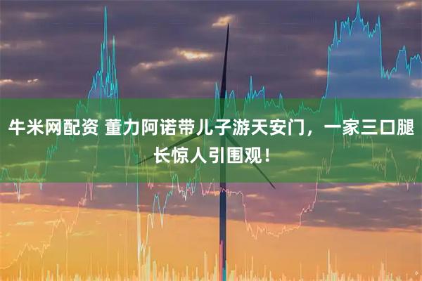 牛米网配资 董力阿诺带儿子游天安门,一家三口腿长惊人引围观!