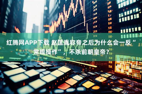 红腾网APP下载 赵匡胤称帝之后为什么会一反“常规操作”,不杀前朝皇帝?