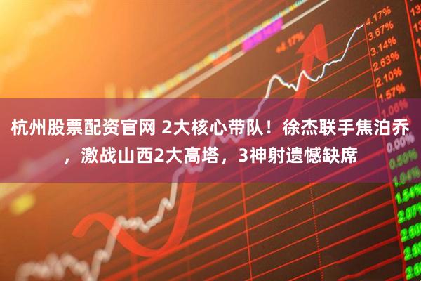 杭州股票配资官网 2大核心带队！徐杰联手焦泊乔，激战山西2大高塔，3神射遗憾缺席