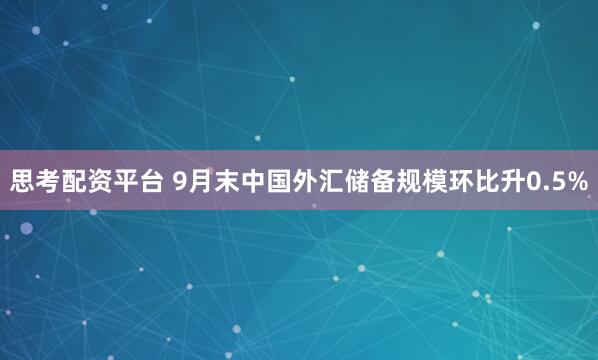 思考配资平台 9月末中国外汇储备规模环比升0.5%