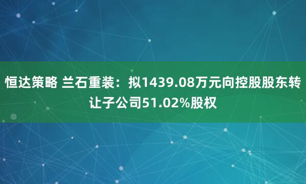 恒达策略 兰石重装：拟1439.08万元向控股股东转让子公司51.02%股权
