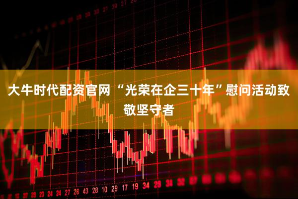 大牛时代配资官网 “光荣在企三十年”慰问活动致敬坚守者