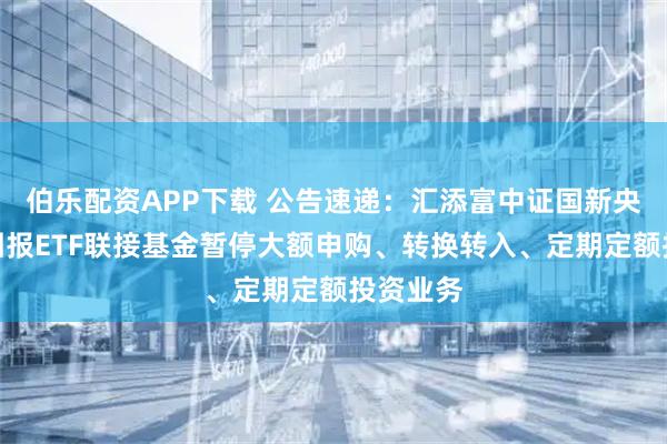伯乐配资APP下载 公告速递：汇添富中证国新央企股东回报ETF联接基金暂停大额申购、转换转入、定期定额投资业务
