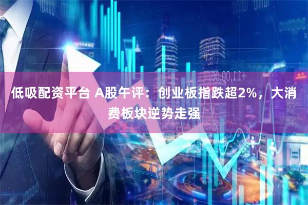 低吸配资平台 A股午评：创业板指跌超2%，大消费板块逆势走强