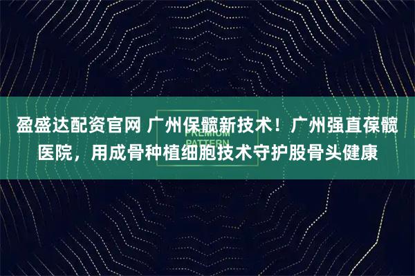 盈盛达配资官网 广州保髋新技术！广州强直葆髋医院，用成骨种植细胞技术守护股骨头健康