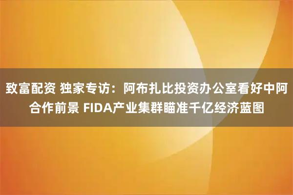致富配资 独家专访：阿布扎比投资办公室看好中阿合作前景 FIDA产业集群瞄准千亿经济蓝图
