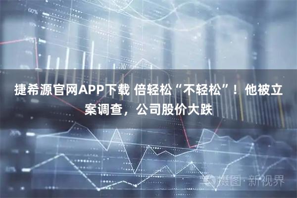 捷希源官网APP下载 倍轻松“不轻松”！他被立案调查，公司股价大跌