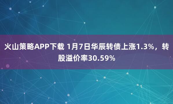 火山策略APP下载 1月7日华辰转债上涨1.3%，转股溢价率30.59%
