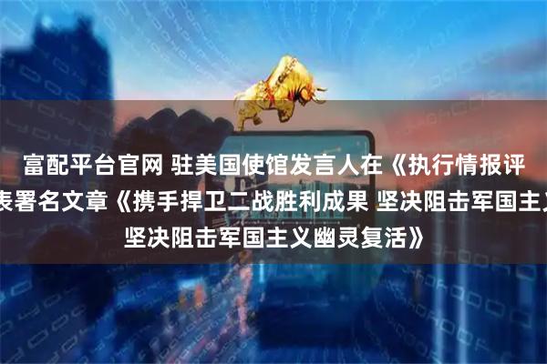 富配平台官网 驻美国使馆发言人在《执行情报评论》杂志发表署名文章《携手捍卫二战胜利成果 坚决阻击军国主义幽灵复活》