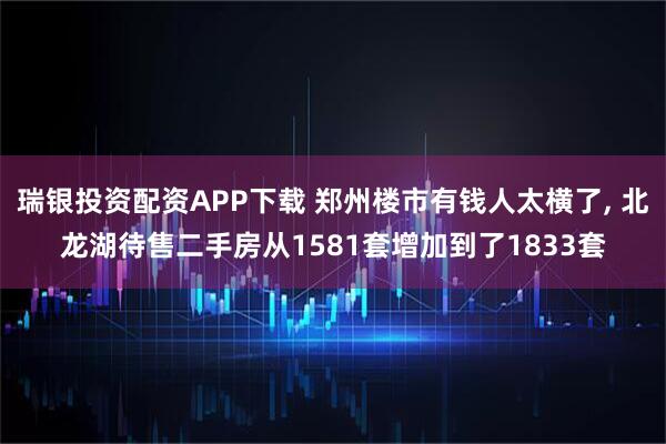 瑞银投资配资APP下载 郑州楼市有钱人太横了, 北龙湖待售二手房从1581套增加到了1833套