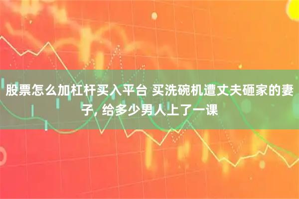 股票怎么加杠杆买入平台 买洗碗机遭丈夫砸家的妻子, 给多少男人上了一课