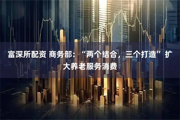 富深所配资 商务部：“两个结合，三个打造” 扩大养老服务消费