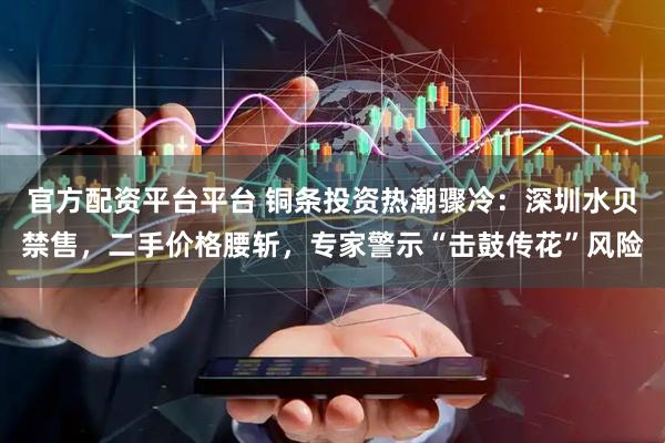 官方配资平台平台 铜条投资热潮骤冷:深圳水贝禁售,二手价格腰斩,专家警示“击鼓传花”风险