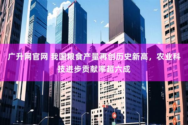 广升网官网 我国粮食产量再创历史新高，农业科技进步贡献率超六成
