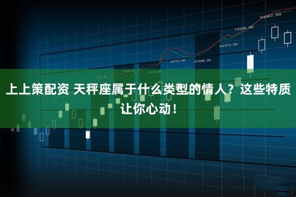 上上策配资 天秤座属于什么类型的情人？这些特质让你心动！