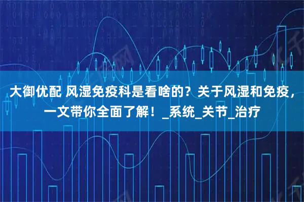 大御优配 风湿免疫科是看啥的?关于风湿和免疫,一文带你全面了解!_系统_关节_治疗