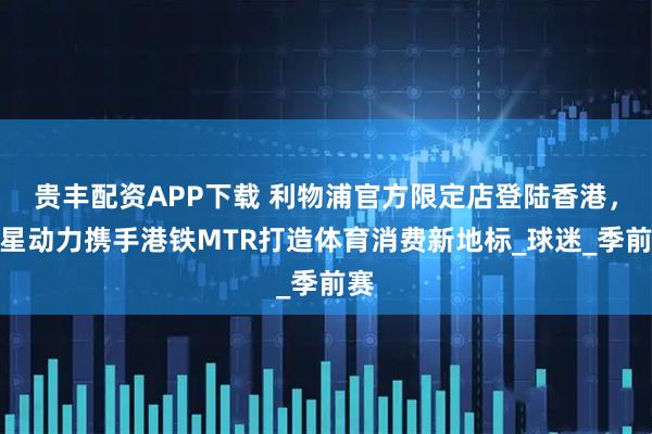 贵丰配资APP下载 利物浦官方限定店登陆香港，聚星动力携手港铁MTR打造体育消费新地标_球迷_季前赛