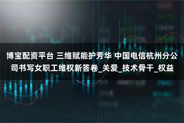 博宝配资平台 三维赋能护芳华 中国电信杭州分公司书写女职工维权新答卷_关爱_技术骨干_权益