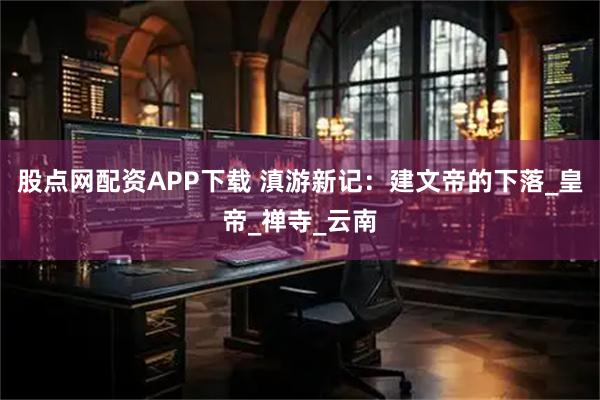 股点网配资APP下载 滇游新记：建文帝的下落_皇帝_禅寺_云南