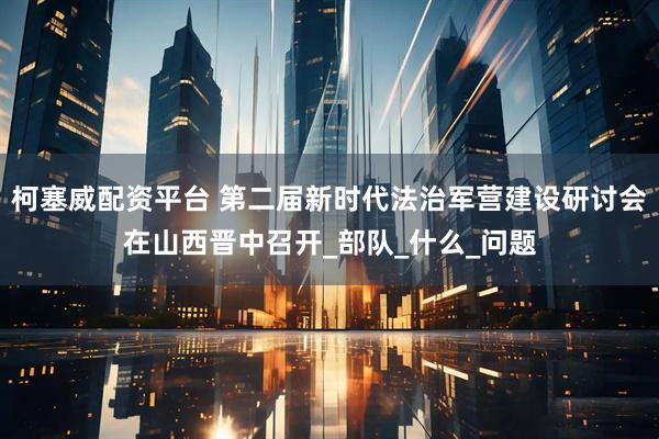 柯塞威配资平台 第二届新时代法治军营建设研讨会在山西晋中召开_部队_什么_问题