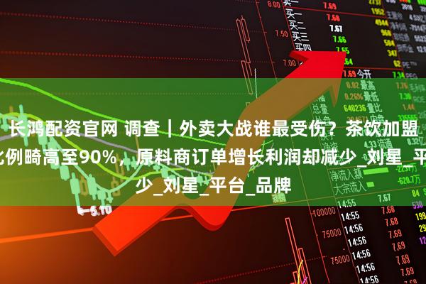 长鸿配资官网 调查｜外卖大战谁最受伤？茶饮加盟商外卖比例畸高至90%，原料商订单增长利润却减少_刘星_平台_品牌