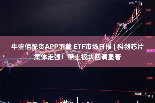 牛壹佰配资APP下载 ETF市场日报 | 科创芯片集体走强！稀土板块回调显著