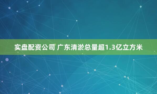实盘配资公司 广东清淤总量超1.3亿立方米