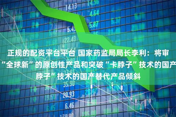 正规的配资平台平台 国家药监局局长李利:将审评资源充分向“全球新”的原创性产品和突破“卡脖子”技术的国产替代产品倾斜