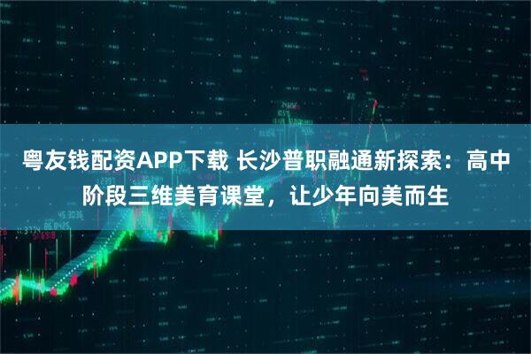 粤友钱配资APP下载 长沙普职融通新探索：高中阶段三维美育课堂，让少年向美而生