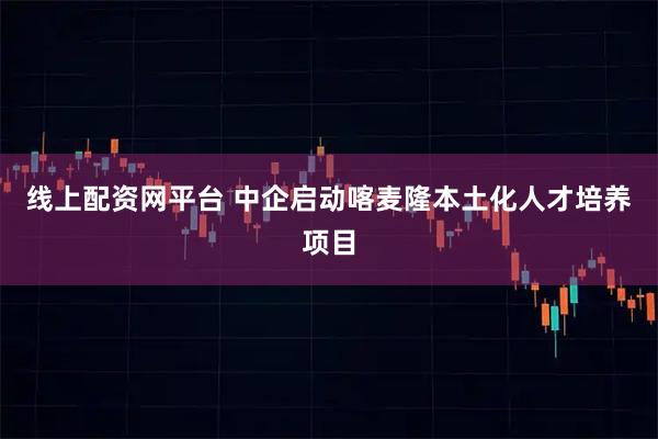 线上配资网平台 中企启动喀麦隆本土化人才培养项目